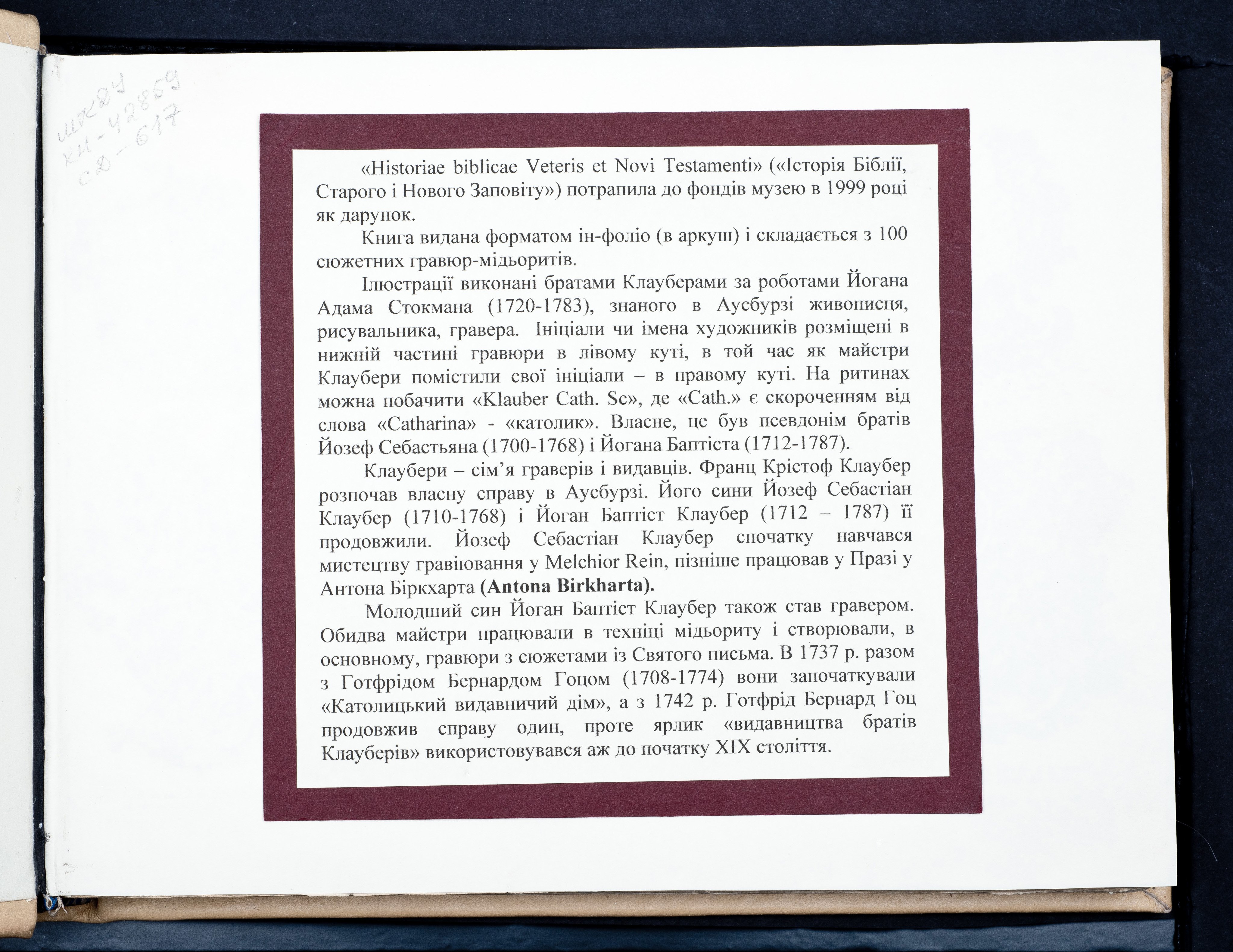 Historiae Biblicae Veteris et Novi Testamenti, Augsburg 1748.Księga wydana in folio złożona ze 100 ilustracji miedziorytniczych, wykonanych przez augsburskich grawerów, braci Józefa Sebastiana (1700-1768) Jana Baptystę (1712-1787) Klauberów, według obrazów augsburskiego malarza Johana Adama Stokmana (1720-1783). Miedzioryty z tego wydania stały się ikonograficznym wzornikiem dla malarzy i rytowników w całej Europie. Wydanie rzadkie, pełnego w polskich kolekcjach brak. Na rynku antykwarycznym pojawiają się pojedyncze ryciny. Egzemplarz kompletnySygnatura - MKDU-42859; SD-617